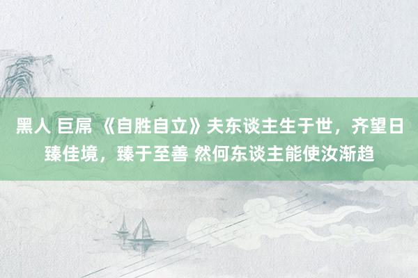 黑人 巨屌 《自胜自立》夫东谈主生于世,齐望日臻佳境,臻于至善 然何东谈主能使汝渐趋