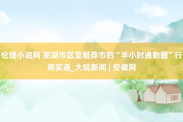 伦理小说网 芜湖市区至粗莽市的“半小时通勤圈”行将买通_大皖新闻 | 安徽网