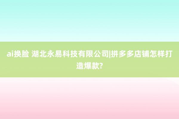 ai换脸 湖北永易科技有限公司|拼多多店铺怎样打造爆款?