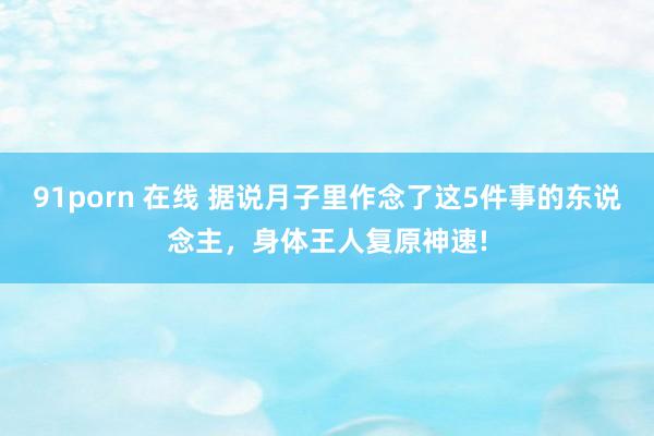 91porn 在线 据说月子里作念了这5件事的东说念主，身体王人复原神速!