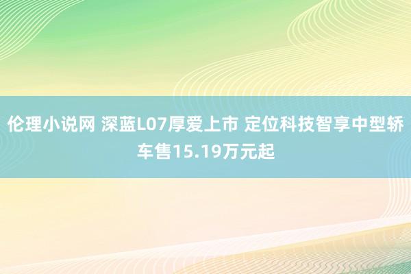 伦理小说网 深蓝L07厚爱上市 定位科技智享中型轿车售15.19万元起