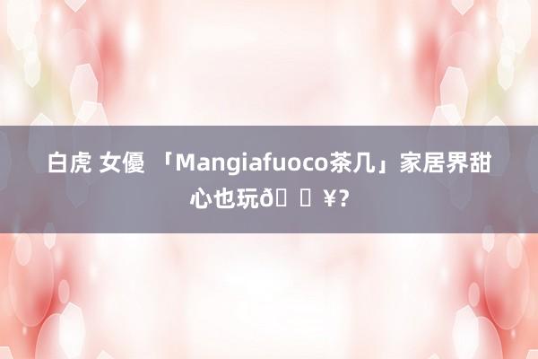 白虎 女優 「Mangiafuoco茶几」家居界甜心也玩🔥?