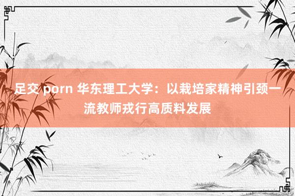 足交 porn 华东理工大学：以栽培家精神引颈一流教师戎行高质料发展