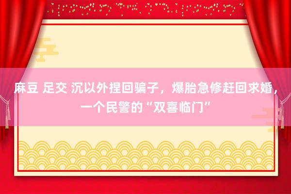 麻豆 足交 沉以外捏回骗子，爆胎急修赶回求婚，一个民警的“双喜临门”