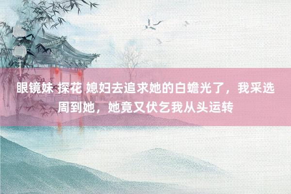 眼镜妹 探花 媳妇去追求她的白蟾光了，我采选周到她，她竟又伏乞我从头运转