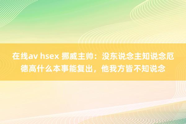 在线av hsex 挪威主帅：没东说念主知说念厄德高什么本事能复出，他我方皆不知说念