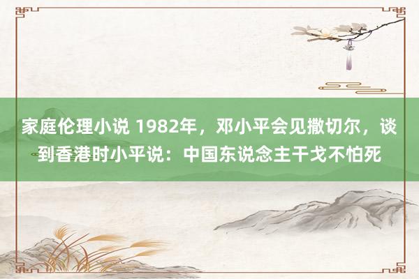 家庭伦理小说 1982年，邓小平会见撒切尔，谈到香港时小平说：中国东说念主干戈不怕死