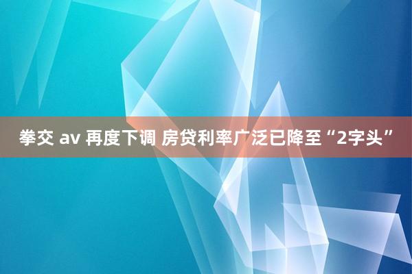 拳交 av 再度下调 房贷利率广泛已降至“2字头”