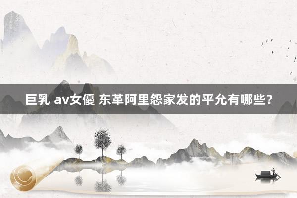 巨乳 av女優 东革阿里怨家发的平允有哪些？