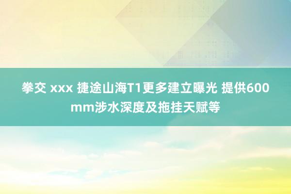 拳交 xxx 捷途山海T1更多建立曝光 提供600mm涉水深度及拖挂天赋等