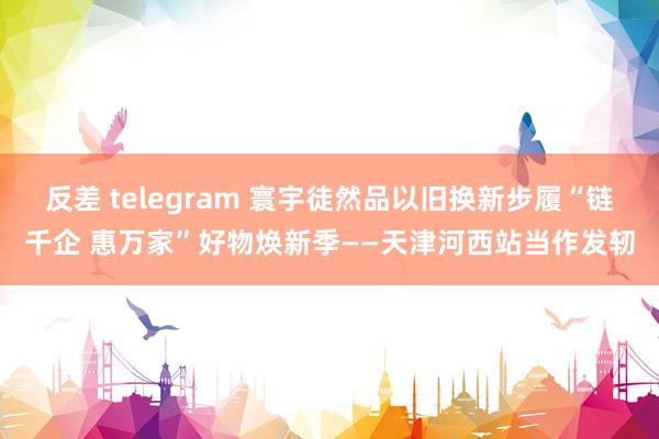 反差 telegram 寰宇徒然品以旧换新步履“链千企 惠万家”好物焕新季——天津河西站当作发轫