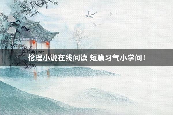 伦理小说在线阅读 短篇习气小学问！