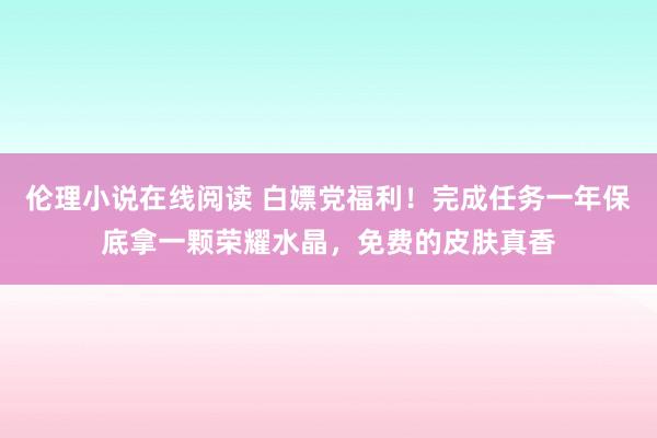伦理小说在线阅读 白嫖党福利！完成任务一年保底拿一颗荣耀水晶，免费的皮肤真香