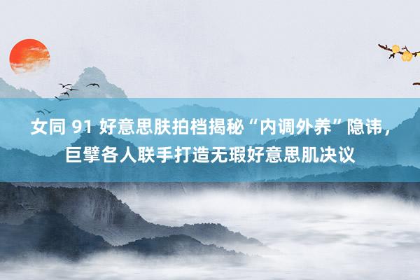 女同 91 好意思肤拍档揭秘“内调外养”隐讳，巨擘各人联手打造无瑕好意思肌决议