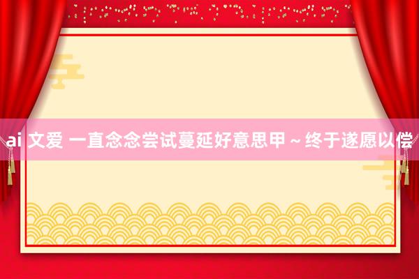 ai 文爱 一直念念尝试蔓延好意思甲~终于遂愿以偿