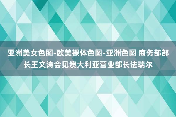 亚洲美女色图-欧美裸体色图-亚洲色图 商务部部长王文涛会见澳大利亚营业部长法瑞尔