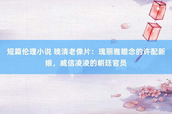 短篇伦理小说 晚清老像片：瑰丽雅瞻念的许配新娘，威信凌凌的朝廷官员