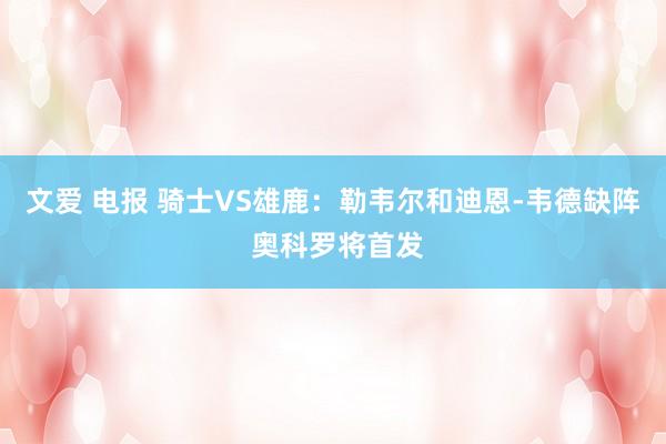 文爱 电报 骑士VS雄鹿：勒韦尔和迪恩-韦德缺阵 奥科罗将首发