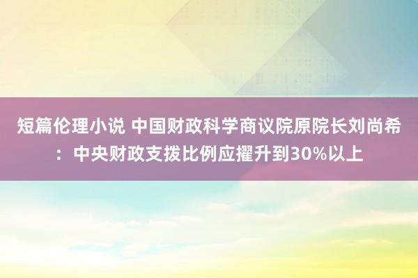 短篇伦理小说 中国财政科学商议院原院长刘尚希：中央财政支拨比例应擢升到30%以上