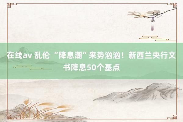 在线av 乱伦 “降息潮”来势汹汹！新西兰央行文书降息50个基点