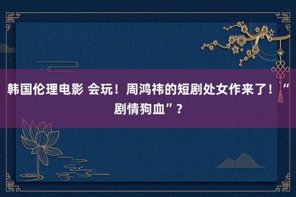 韩国伦理电影 会玩！周鸿祎的短剧处女作来了！“剧情狗血”？