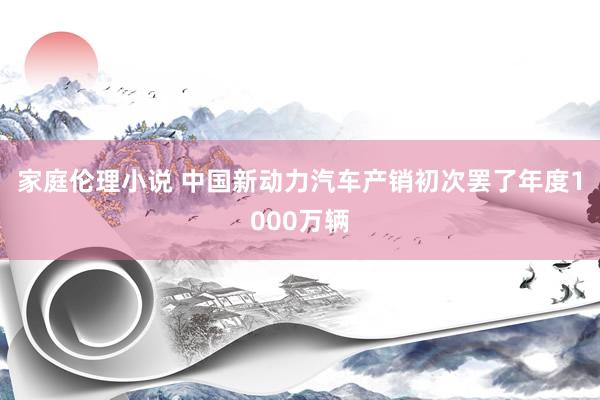 家庭伦理小说 中国新动力汽车产销初次罢了年度1000万辆