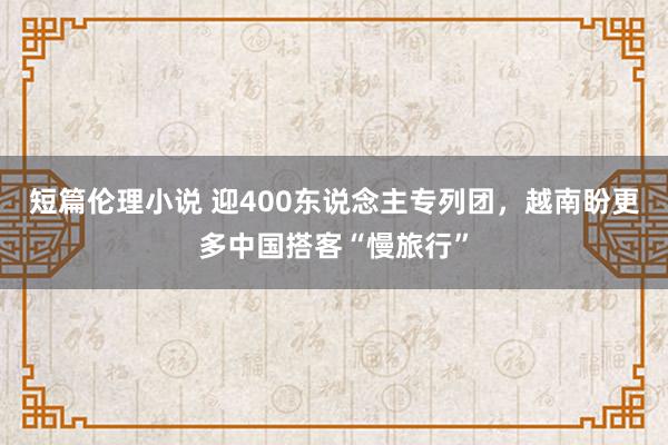 短篇伦理小说 迎400东说念主专列团，越南盼更多中国搭客“慢旅行”