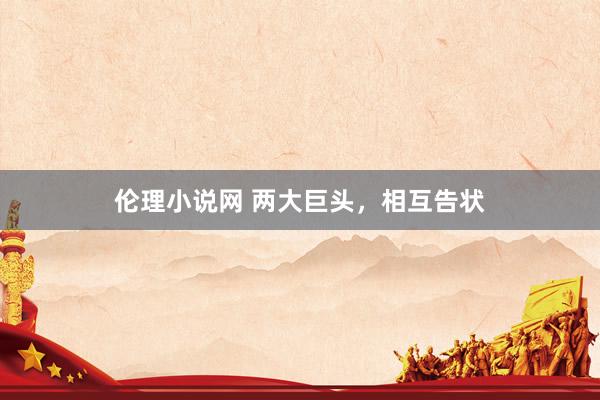 伦理小说网 两大巨头，相互告状
