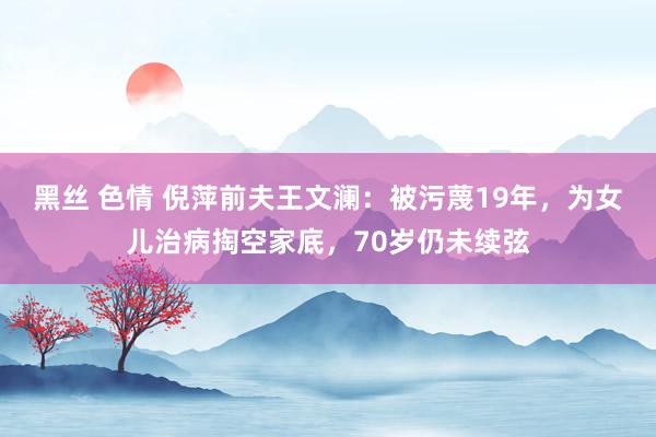 黑丝 色情 倪萍前夫王文澜：被污蔑19年，为女儿治病掏空家底，70岁仍未续弦