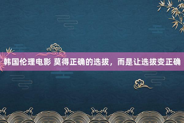 韩国伦理电影 莫得正确的选拔，而是让选拔变正确