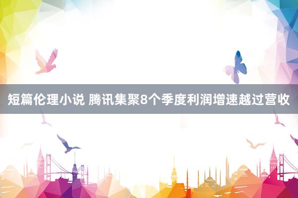 短篇伦理小说 腾讯集聚8个季度利润增速越过营收