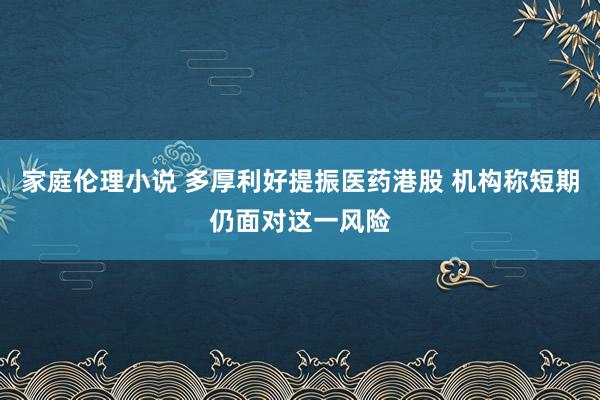 家庭伦理小说 多厚利好提振医药港股 机构称短期仍面对这一风险