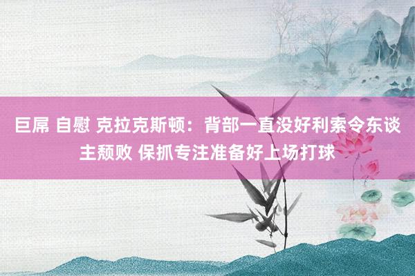 巨屌 自慰 克拉克斯顿：背部一直没好利索令东谈主颓败 保抓专注准备好上场打球
