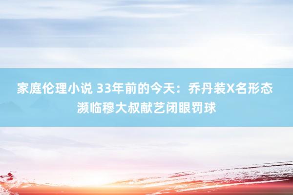 家庭伦理小说 33年前的今天：乔丹装X名形态 濒临穆大叔献艺闭眼罚球