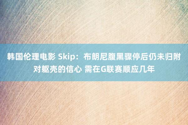 韩国伦理电影 Skip：布朗尼腹黑骤停后仍未归附对躯壳的信心 需在G联赛顺应几年