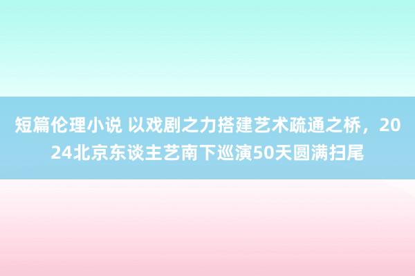 短篇伦理小说 以戏剧之力搭建艺术疏通之桥，2024北京东谈主艺南下巡演50天圆满扫尾