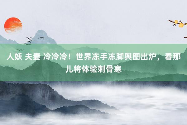 人妖 夫妻 冷冷冷！世界冻手冻脚舆图出炉，看那儿将体验刺骨寒
