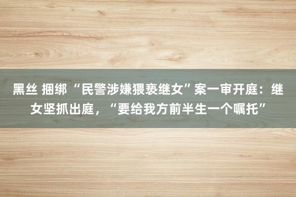 黑丝 捆绑 “民警涉嫌猥亵继女”案一审开庭：继女坚抓出庭，“要给我方前半生一个嘱托”