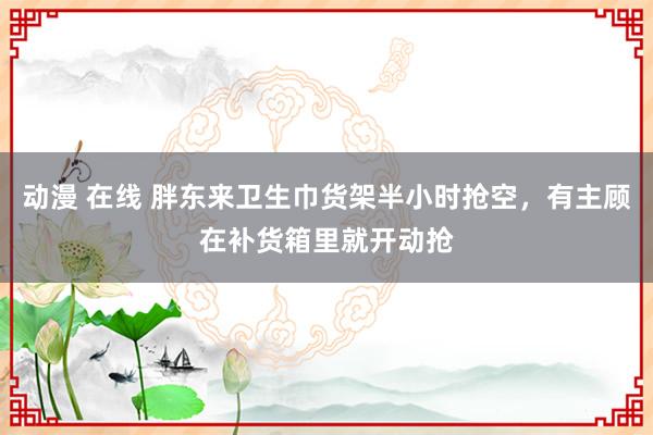 动漫 在线 胖东来卫生巾货架半小时抢空，有主顾在补货箱里就开动抢
