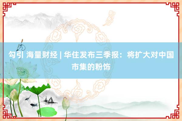 勾引 海量财经 | 华住发布三季报：将扩大对中国市集的粉饰