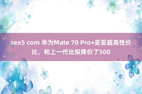 sex5 com 华为Mate 70 Pro+妥妥超高性价比，和上一代比拟降价了500