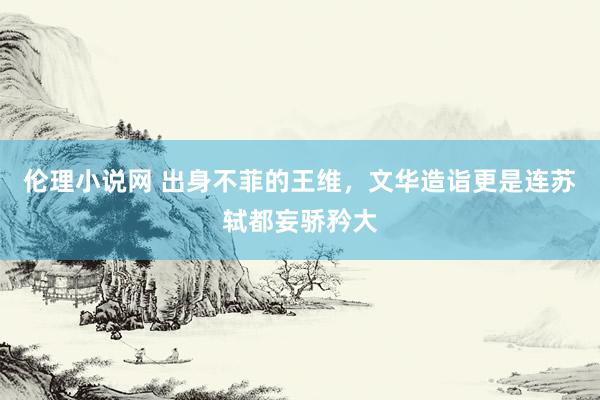 伦理小说网 出身不菲的王维，文华造诣更是连苏轼都妄骄矜大