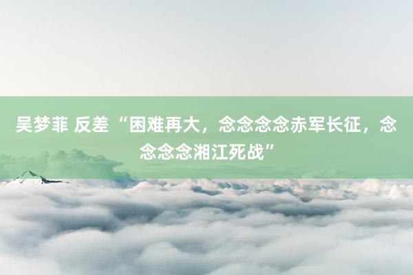 吴梦菲 反差 “困难再大，念念念念赤军长征，念念念念湘江死战”