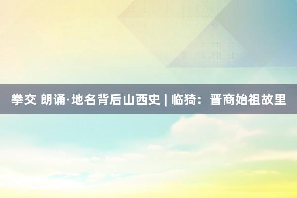 拳交 朗诵·地名背后山西史 | 临猗：晋商始祖故里