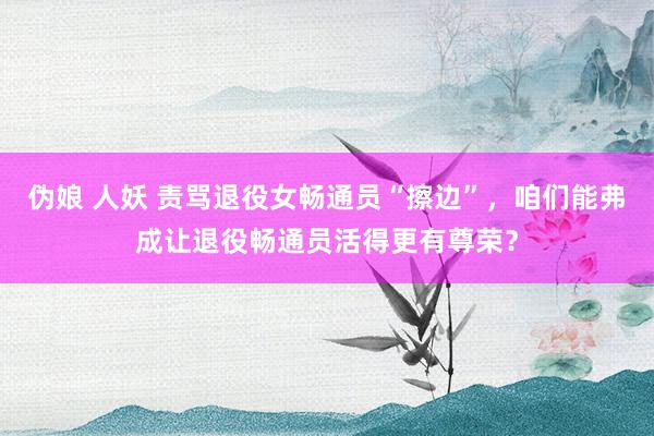 伪娘 人妖 责骂退役女畅通员“擦边”，咱们能弗成让退役畅通员活得更有尊荣？