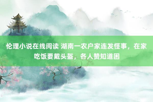 伦理小说在线阅读 湖南一农户家连发怪事，在家吃饭要戴头盔，各人赞知道困