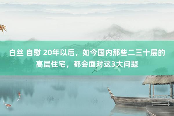 白丝 自慰 20年以后，如今国内那些二三十层的高层住宅，都会面对这3大问题