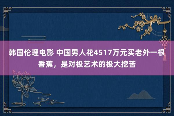 韩国伦理电影 中国男人花4517万元买老外一根香蕉，是对极艺术的极大挖苦
