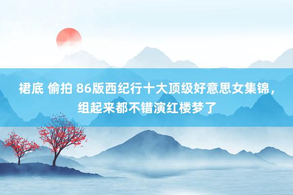 裙底 偷拍 86版西纪行十大顶级好意思女集锦，组起来都不错演红楼梦了