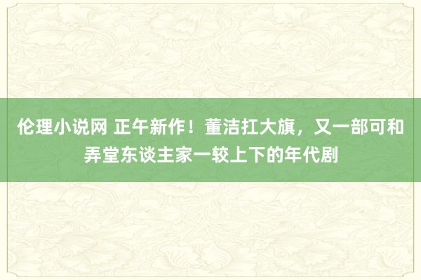 伦理小说网 正午新作！董洁扛大旗，又一部可和弄堂东谈主家一较上下的年代剧